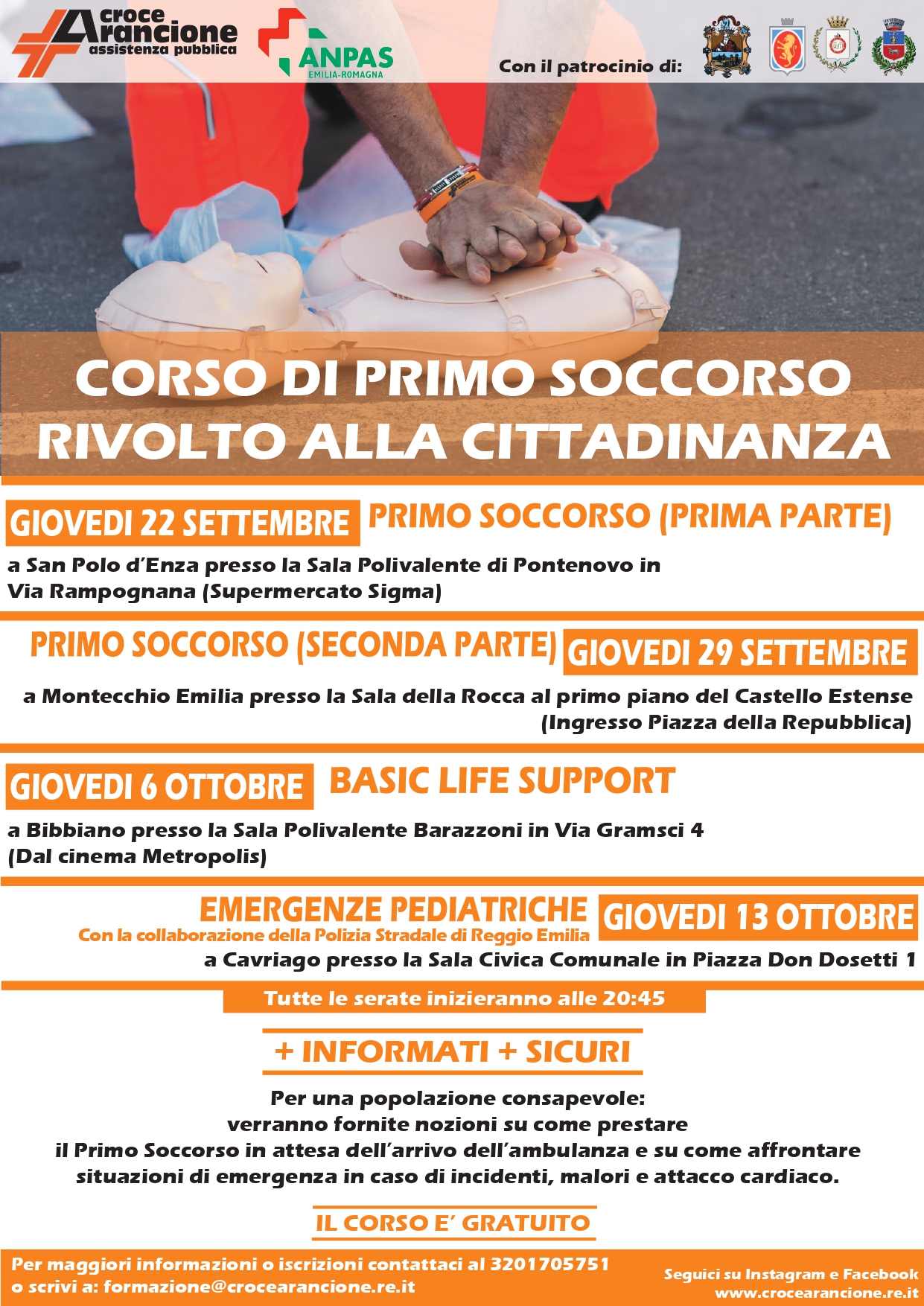 CORSO DI PRIMO SOCCORSO RIVOLTO ALLA CITTADINANZA  GIOVEDI 22 SETTEMBRE PRIMO SOCCORSO (PRIMA PARTE)  a San Polo d'Enza presso la Sala Polivalente di Pontenovo in Via Rampognana (Supermercato Sigma)  PRIMO SOCCORSO (SECONDA PARTE) GIOVEDI 29 SETTEMBRE  a Montecchio Emilia presso la Sala della Rocca al primo piano del Castello Estense  (Ingresso Piazza della Repubblica)  GIOVEDI 6 OTTOBRE  a Bibbiano presso la Sala Polivalente Barazzoni in Via Gramsci 4  (Dal cinema Metropolis)  BASIC LIFE SUPPORT  EMERGENZE PEDIATRICHE GIOVEDI 13 OTTOBRE  Con la collaborazione della Polizia Stradale Reggio Emilia  a Cavriago presso la Sala Civica Comunale in Piazza Don Dosetti 1  Tutte le serate inizieranno alle 20:45  +INFORMATI+SICURI  Per una popolazione consapevole:  verranno fornite nozioni su come prestare  il Primo Soccorso in attesa dell'arrivo dell'ambulanza e su come affrontare situazioni di emergenza in caso di incidenti, malori e attacco cardiaco.  IL CORSO E GRATUITO  Per informazioni contatta il 3201705751  Il corso è patrocinato dal comune di S. Polo d'Enza