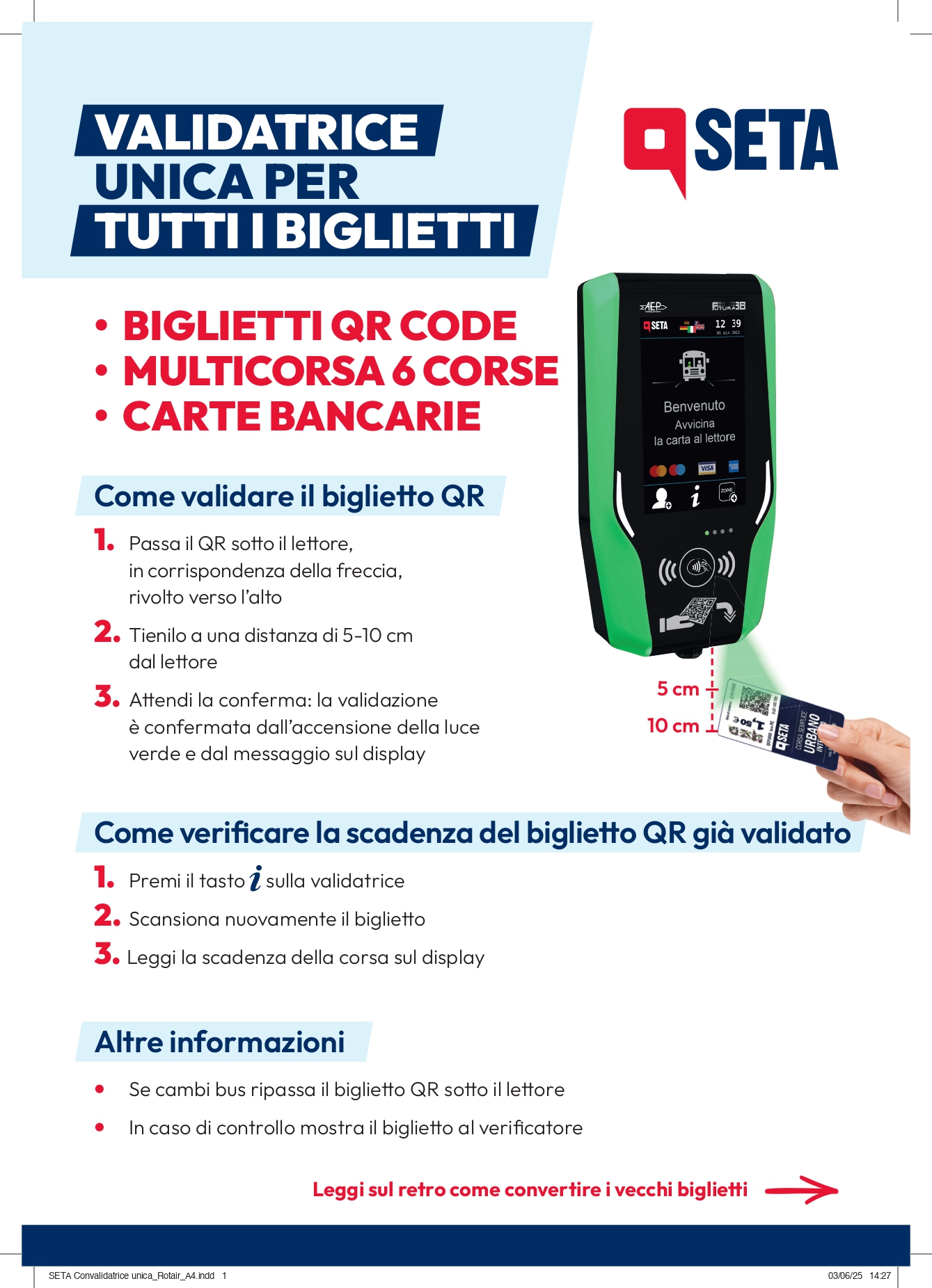 Come validare il biglietto QR 1. Passa il QR sott o il lettore, in corrispondenza della freccia, rivolto verso l’alto  2. Tienilo a una distanza di 5-10 cm dal lettore  3. Attendi la conferma: la validazione è confermata dall’accensione della luce verde e dal messaggio sul display  Come verificare la scadenza del biglietto QR già validato 1. Premi il tasto sulla validatrice  2. Scansiona nuovamente il biglietto  3. Leggi la scadenza della corsa sul display Altri informazioni: se cambi bus ripassa il biglietto QR sotto il lettore, in caso di controllo mostra il biglietto al verificatore