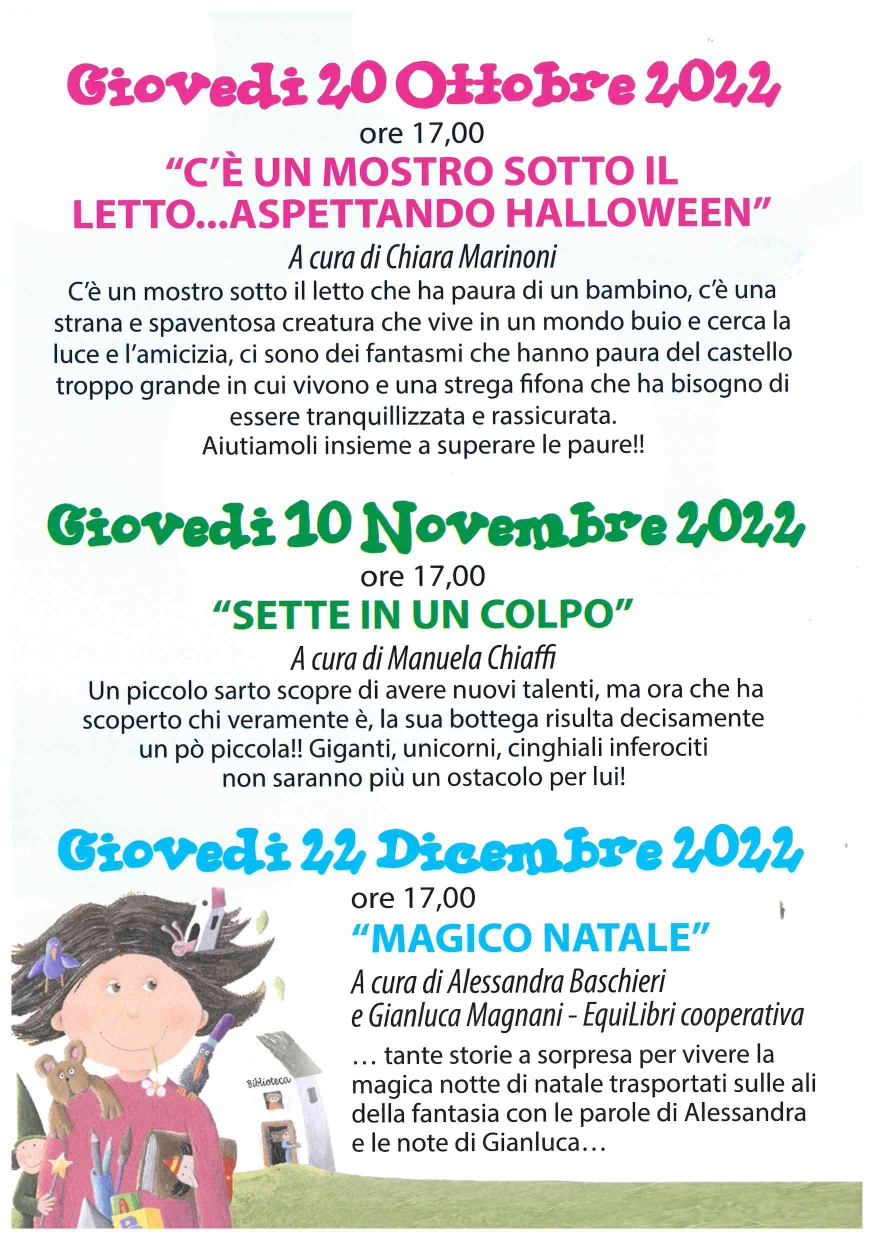 Giovedi 20 Ottobre 2022  ore 17,00  "C'È UN MOSTRO SOTTO IL LETTO...ASPETTANDO HALLOWEEN"  A cura di Chiara Marinoni  C'è un mostro sotto il letto che ha paura di un bambino, c'è una strana e spaventosa creatura che vive in un mondo buio e cerca la luce e l'amicizia, ci sono dei fantasmi che hanno paura del castello troppo grande in cui vivono e una strega fifona che ha bisogno di essere tranquillizzata e rassicurata. Aiutiamoli insieme a superare le paure!!  Giovedi 10 Novembre 2022 ore 17,00  "SETTE IN UN COLPO"  A cura di Manuela Chiaffi  Un piccolo sarto scopre di avere nuovi talenti, ma ora che ha scoperto chi veramente è, la sua bottega risulta decisamente un pò piccola!! Giganti, unicorni, cinghiali inferociti non saranno più un ostacolo per lui!  Giovedi 22 Dicembre 2022  ore 17,00  "MAGICO NATALE"  A cura di Alessandra Baschieri  e Gianluca Magnani - Equilibri cooperativa  ... tante storie a sorpresa per vivere lamagica notte di natale trasportati sulle ali della fantasia con le parole di Alessandra e le note di Gianluca...