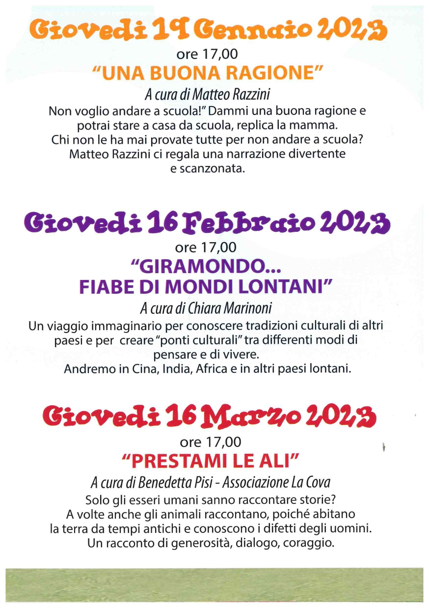 Giovedi 19 Gennaio 2023  ore 17,00  "UNA BUONA RAGIONE"  A cura di Matteo Razzini  Non voglio andare a scuola!" Dammi una buona ragione e potrai stare a casa da scuola, replica la mamma. Chi non le ha mai provate tutte per non andare a scuola? Matteo Razzini ci regala una narrazione divertente e scanzonata.  Giovedi 16 Febbraio 2023  ore 17,00  "GIRAMONDO... FIABE DI MONDI LONTANI"  A cura di Chiara Marinoni  Un viaggio immaginario per conoscere tradizioni culturali di altri paesi e per creare "ponti culturali" tra differenti modi di pensare e di vivere. Andremo in Cina, India, Africa e in altri paesi lontani.  Giovedi 16 Marzo 2,023  ore 17,00 "PRESTAMI LE ALI"  A cura di Benedetta Pisi - Associazione La Cova  Solo gli esseri umani sanno raccontare storie? A volte anche gli animali raccontano, poiché abitano la terra da tempi antichi e conoscono i difetti degli uomini. Un racconto di generosità, dialogo, coraggio.