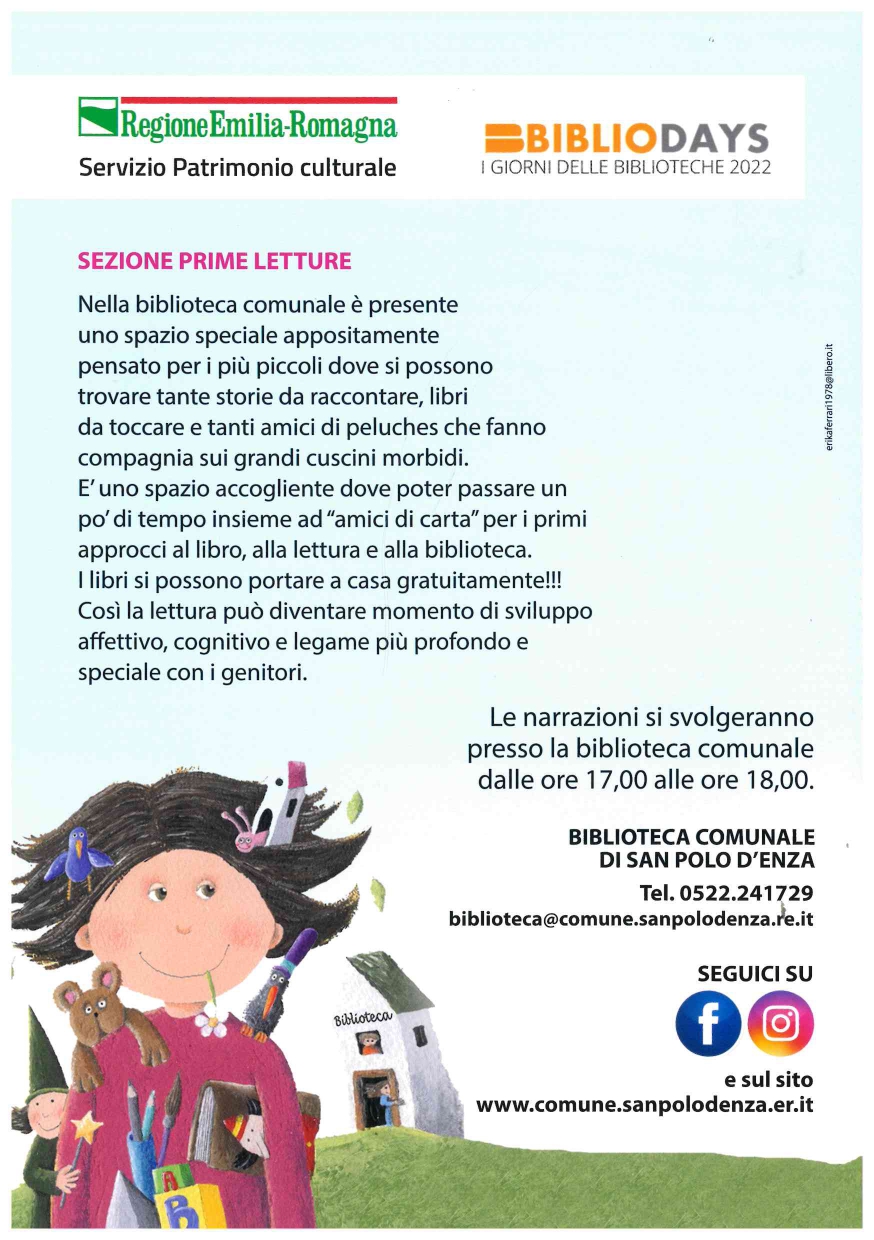 SEZIONE PRIME LETTURE  Nella biblioteca comunale è presente uno spazio speciale appositamente pensato per i più piccoli dove si possono trovare tante storie da raccontare, libri da toccare e tanti  amici di peluches  che fanno compagnia sui grandi cuscini morbidi. E’ uno spazio accogliente dove poter passare un po’ di tempo  insieme ad “amici di carta” per i primo approcci al libro, alla lettura e alla biblioteca. I libri si possono portare a casa gratuitamente!!! Così la lettura può diventare momento di sviluppo affettivo, cognitivo e legame più profondo e speciale con i genitori.   Le narrazioni si svolgeranno presso la biblioteca comunale dalle ore 17,00  alle ore 18,00  BIBLIOTECA COMUNALE DI SAN POLO D'ENZA  TEL. 0522.241729 biblioteca@comune.sanpolodenza.re.it