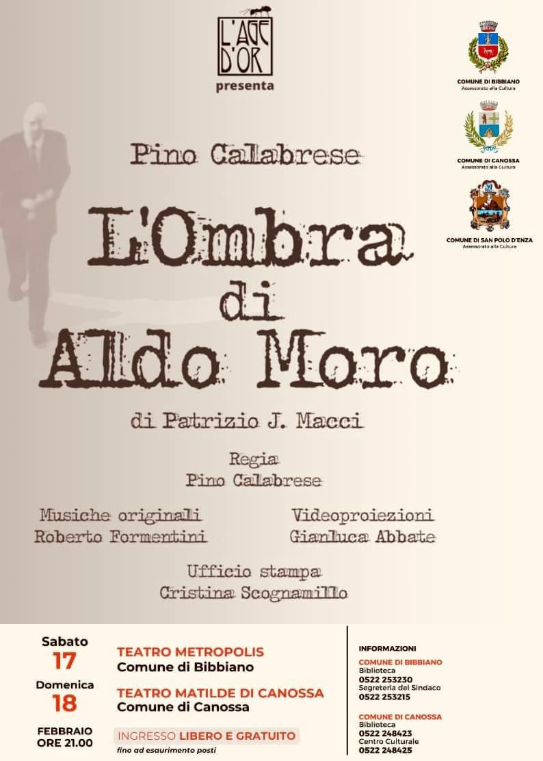 L’Age D’or presenta  Pino Calabrese L’Ombra di Aldo Moro  di Patrizio J. Macci  Regia  Pino Calabrese  Musiche originali  Roberto Formentini  Videoproiezioni  Gianluca Abbate  Ufficio stampa  Cristina Scognamillo  Sabato  17 TEATRO METROPOLIS Comune di Bibbiano ORE 21.00  Domenica  18  FEBBRAIO TEATRO MATILDE DI CANOSSA Comune di Canossa  ORE 21.00  INGRESSO LIBERO E GRATUITO  fino ad esaurimento posti  INFORMAZIONI  COMUNE DI BIBBIANO Biblioteca 0522 253230  Segreteria del Sindaco 0522 253215  COMUNE DI CANOSSA  Biblioteca  0522 248423 Centro Culturale  0522 248425